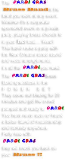 The  Pardi Gras Brass Band is the band you want at any event.  Whether it's a corporate sponsored event or a private party, playing brass chorals to in your face loud.... Wow!! 
This band rocks a party with the New Orleans street sound and vocal arrangements,
it’s all the Pardi you need.  The Pardi Gras Brass Band specializes in the POWER SET
They come out blazing for 20 minutes and get the crowd pumped and ready to Pardi.  
You have never seen or heard a better blend of musicianship and comedy anywhere.
Party now with 
Pardi Gras 
they will knock you back on your Brass !!