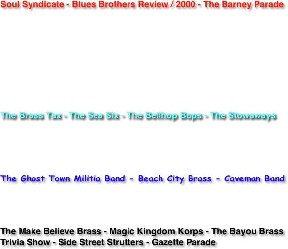 

Soul Syndicate - Blues Brothers Review / 2000 - The Barney Parade





The Brass Tax - The Sea Six - The Bellhop Bops - The Stowaways


The Ghost Town Militia Band - Beach City Brass - Caveman Band


The Make Believe Brass - Magic Kingdom Korps - The Bayou Brass Trivia Show - Side Street Strutters - Gazette Parade 
